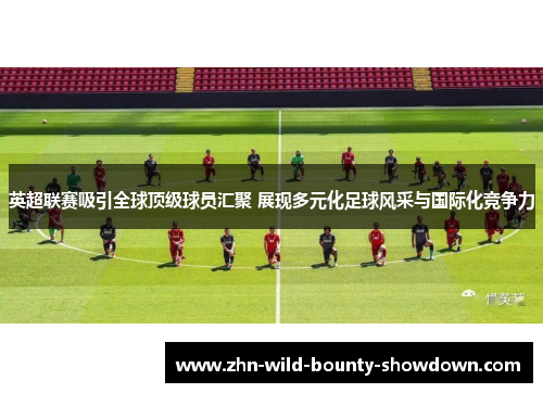英超联赛吸引全球顶级球员汇聚 展现多元化足球风采与国际化竞争力