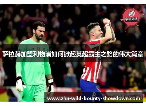 萨拉赫加盟利物浦如何掀起英超霸主之路的伟大篇章