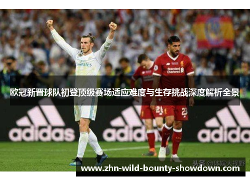 欧冠新晋球队初登顶级赛场适应难度与生存挑战深度解析全景 欧冠新晋球队初登顶级赛场适应难度与生存挑战深度解析全景