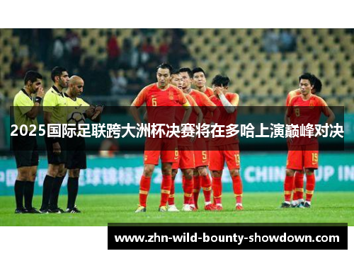 2025国际足联跨大洲杯决赛将在多哈上演巅峰对决 2025国际足联跨大洲杯决赛将在多哈上演巅峰对决