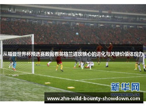 从福登世界杯预选赛数据看英格兰进攻核心的进化与关键价值体现力
