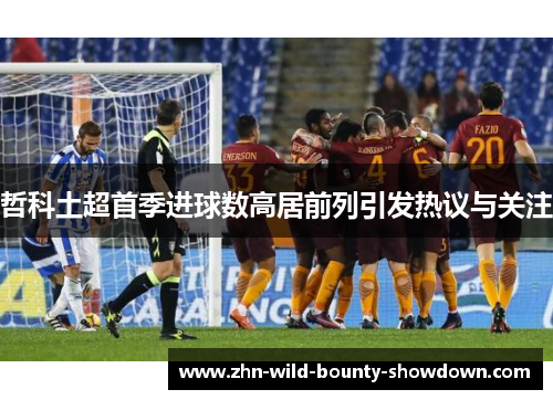 哲科土超首季进球数高居前列引发热议与关注 哲科土超首季进球数高居前列引发热议与关注