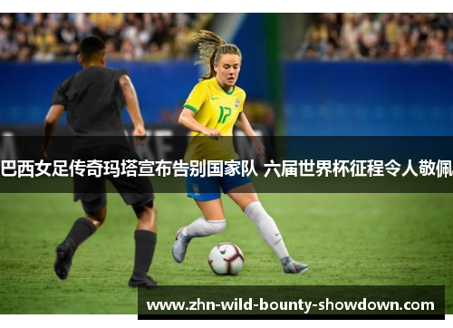 巴西女足传奇玛塔宣布告别国家队 六届世界杯征程令人敬佩