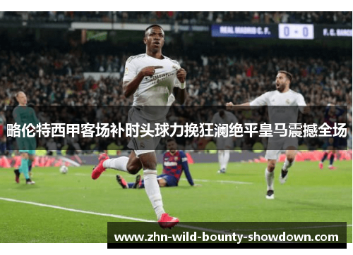 略伦特西甲客场补时头球力挽狂澜绝平皇马震撼全场