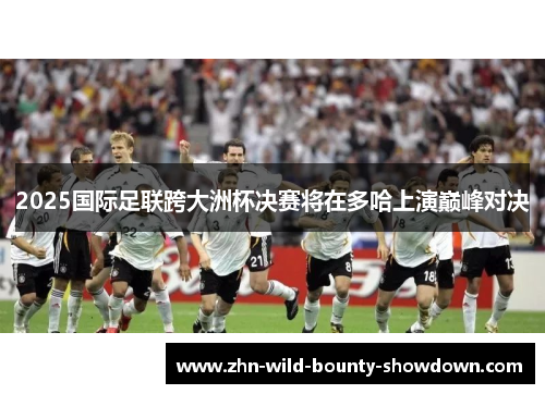 2025国际足联跨大洲杯决赛将在多哈上演巅峰对决 2025国际足联跨大洲杯决赛将在多哈上演巅峰对决