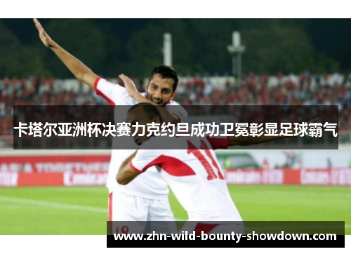 卡塔尔亚洲杯决赛力克约旦成功卫冕彰显足球霸气