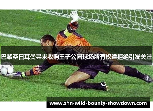 巴黎圣日耳曼寻求收购王子公园球场所有权遭拒绝引发关注