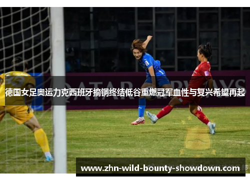 德国女足奥运力克西班牙摘铜终结低谷重燃冠军血性与复兴希望再起