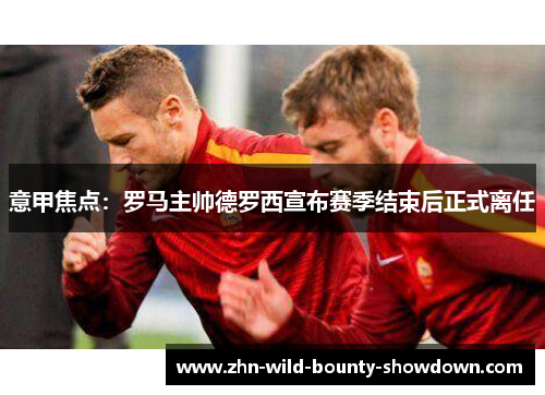 意甲焦点：罗马主帅德罗西宣布赛季结束后正式离任