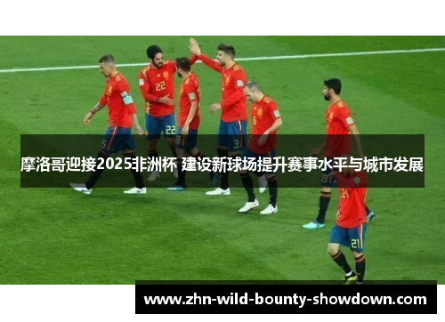 摩洛哥迎接2025非洲杯 建设新球场提升赛事水平与城市发展