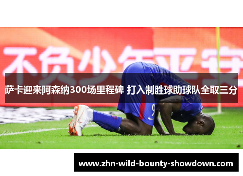 萨卡迎来阿森纳300场里程碑 打入制胜球助球队全取三分