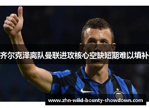 齐尔克泽离队曼联进攻核心空缺短期难以填补