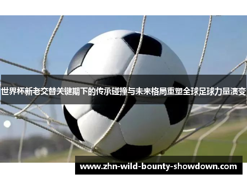世界杯新老交替关键期下的传承碰撞与未来格局重塑全球足球力量演变