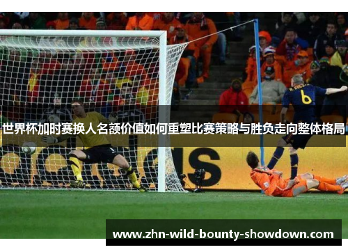 世界杯加时赛换人名额价值如何重塑比赛策略与胜负走向整体格局 世界杯加时赛换人名额价值如何重塑比赛策略与胜负走向整体格局